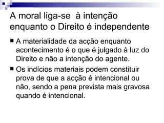 A moral liga-se  à intenção enquanto o Direito é independente  A materialidade da acção enquanto acontecimento é o que é julgado à luz do Direito e não a intenção do agente. Os indícios materiais podem constituir prova de que a acção é intencional ou não, sendo a pena prevista mais gravosa quando é intencional. 