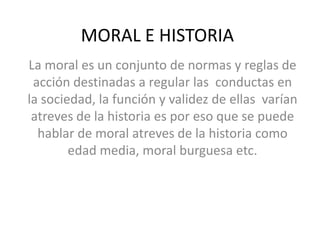 MORAL E HISTORIA
La moral es un conjunto de normas y reglas de
acción destinadas a regular las conductas en
la sociedad, la función y validez de ellas varían
atreves de la historia es por eso que se puede
hablar de moral atreves de la historia como
edad media, moral burguesa etc.

 