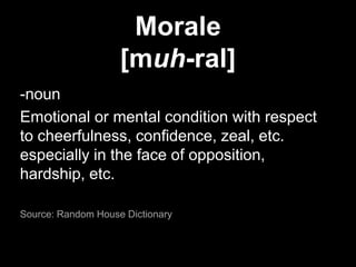 Morale[muh-ral]-noun Emotional or mental condition with respect to cheerfulness, confidence, zeal, etc. especially in the face of opposition, hardship, etc.Source: Random House Dictionary