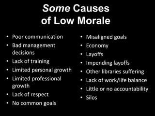 Some Causes of Low MoralePoor communicationBad management decisionsLack of trainingLimited personal growthLimited professional growthLack of respectNo common goalsMisaligned goalsEconomyLayoffsImpending layoffsOther libraries sufferingLack of work/life balanceLittle or no accountabilitySilos