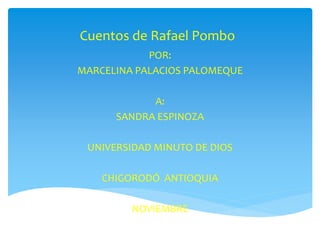 Cuentos de Rafael Pombo 
POR: 
MARCELINA PALACIOS PALOMEQUE 
A: 
SANDRA ESPINOZA 
UNIVERSIDAD MINUTO DE DIOS 
CHIGORODÓ ANTIOQUIA 
NOVIEMBRE 
 