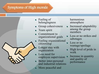 Feeling of
belongingness
Group cohesiveness
Team spirit
Commitment to
organizational goals
Feeling organizational
citizenship
Longer stay with
organization
Less need for
employee supervision
Better inter-personal
and industrial relations
More peaceful and
harmonious
atmosphere
Increased adaptability
among the group
members
Less or no strikes and
sabotages
Less or no
wastage/spoilage
High level of pride in
work
Increase in quantity
and quality of
performance
Symptoms of High morale
 