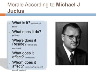 Morale According to Michael J
Jucius
What is it? (attitude of
mind)
What does it do?
(affects)
Where does it
Reside? (minds and
emotions)
What does it
affect? (interactions)
Whom does it
affect? (employee’s/group will
to work together)
 