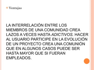    Ventajas




LA INTERRELACIÓN ENTRE LOS
MIEMBROS DE UNA COMUNIDAD CREA
LAZOS A VECES HASTA ADICTIVOS. HACER
AL USUARIO PARTICIPE EN LA EVOLUCIÓN
DE UN PROYECTO CREA UNA COMUNIÓN
QUE EN ALGUNOS CASOS PUEDE SER
HASTA MAYOR QUE SI FUERAN
EMPLEADOS.
 
