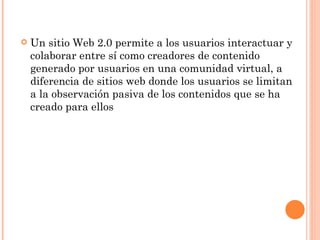    Un sitio Web 2.0 permite a los usuarios interactuar y
    colaborar entre sí como creadores de contenido
    generado por usuarios en una comunidad virtual, a
    diferencia de sitios web donde los usuarios se limitan
    a la observación pasiva de los contenidos que se ha
    creado para ellos
 
