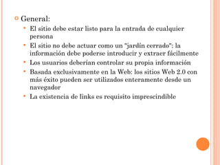    General:
       El sitio debe estar listo para la entrada de cualquier
        persona
       El sitio no debe actuar como un "jardín cerrado": la
        información debe poderse introducir y extraer fácilmente
       Los usuarios deberían controlar su propia información
       Basada exclusivamente en la Web: los sitios Web 2.0 con
        más éxito pueden ser utilizados enteramente desde un
        navegador
       La existencia de links es requisito imprescindible
 