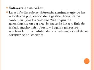  Software de servidor
 La redifusión solo se diferencia nominalmente de los
  métodos de publicación de la gestión dinámica de
  contenido, pero los servicios Web requieren
  normalmente un soporte de bases de datos y flujo de
  trabajo mucho más robusto y llegan a parecerse
  mucho a la funcionalidad de Internet tradicional de un
  servidor de aplicaciones.
 