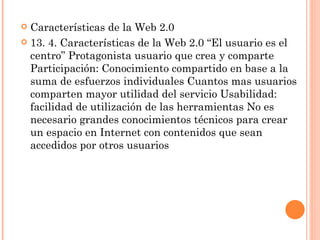  Características de la Web 2.0
 13. 4. Características de la Web 2.0 “El usuario es el
  centro” Protagonista usuario que crea y comparte
  Participación: Conocimiento compartido en base a la
  suma de esfuerzos individuales Cuantos mas usuarios
  comparten mayor utilidad del servicio Usabilidad:
  facilidad de utilización de las herramientas No es
  necesario grandes conocimientos técnicos para crear
  un espacio en Internet con contenidos que sean
  accedidos por otros usuarios
 