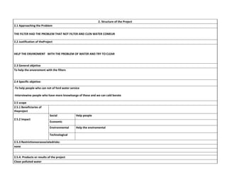 2. Structure of the Project
2.1 Approaching the Problem
THE FILTER HAD THE PROBLEM THAT NOT FILTER AND CLEN WATER COMEUR
2.2 Justification of theProject

HELP THE ENVIROMENT WITH THE PROBLEM OF WATER AND TRY TO CLEAR

2.3 General objetive
To help the enveroment with the filters

2.4 Specific objetive:
-To help people who can not of ford water service
-Interviewine people who have more knowloarge of these and we can cald borate
2.5 scope
2.5.1 Beneficiaries of
theproject
Social
2.5.2 Impact

Help people

Economic
Environmental
Technological

2.5.3 Restrictionsorassociatedrisks:
none
2.5.4. Products or results of the project
Clean polluted water

Help the enviromental

 