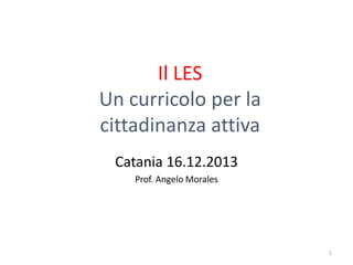 Il LES
Un curricolo per la
cittadinanza attiva
Catania 16.12.2013
Prof. Angelo Morales

1

 