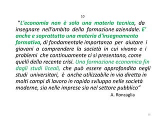 10

“L'economia non è solo una materia tecnica, da
insegnare nell'ambito della formazione aziendale. E'
anche e soprattutto una materia d'insegnamento
formativa, di fondamentale importanza per aiutare i
giovani a comprendere la società in cui vivono e i
problemi che continuamente ci si presentano, come
quelli della recente crisi. Una formazione economica fin
dagli studi liceali, che può essere approfondita negli
studi universitari, è anche utilizzabile in via diretta in
molti campi di lavoro in rapido sviluppo nelle società
moderne, sia nelle imprese sia nel settore pubblico”
A. Roncaglia

10

 