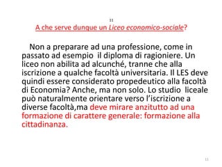 11

A che serve dunque un Liceo economico-sociale?

Non a preparare ad una professione, come in
passato ad esempio il diploma di ragioniere. Un
liceo non abilita ad alcunché, tranne che alla
iscrizione a qualche facoltà universitaria. Il LES deve
quindi essere considerato propedeutico alla facoltà
di Economia? Anche, ma non solo. Lo studio liceale
può naturalmente orientare verso l’iscrizione a
diverse facoltà,ma deve mirare anzitutto ad una
formazione di carattere generale: formazione alla
cittadinanza.

11

 