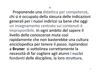 12

Proponendo una didattica per competenze,
chi si è occupato della stesura delle indicazioni
generali per i nuovi indirizzi sa bene che oggi
un insegnamento centrato sui contenuti è
improponibile. In ogni ambito del sapere il
livello delle conoscenze muta così
rapidamente che non basterebbe una cultura
enciclopedica per tenere il passo. Ispirandosi
a Bruner si sottolinea correttamente la
necessità di far cogliere agli alunni i nuclei
fondanti delle discipline, la loro struttura.
12

 