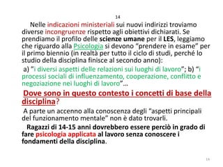 14

Nelle indicazioni ministeriali sui nuovi indirizzi troviamo
diverse incongruenze rispetto agli obiettivi dichiarati. Se
prendiamo il profilo delle scienze umane per il LES, leggiamo
che riguardo alla Psicologia si devono “prendere in esame” per
il primo biennio (in realtà per tutto il ciclo di studi, perché lo
studio della disciplina finisce al secondo anno):
a) ”i diversi aspetti delle relazioni sui luoghi di lavoro”; b) “i
processi sociali di influenzamento, cooperazione, conflitto e
negoziazione nei luoghi di lavoro”…

Dove sono in questo contesto i concetti di base della
disciplina?
A parte un accenno alla conoscenza degli “aspetti principali
del funzionamento mentale” non è dato trovarli.
Ragazzi di 14-15 anni dovrebbero essere perciò in grado di
fare psicologia applicata al lavoro senza conoscere i
fondamenti della disciplina.

14

 