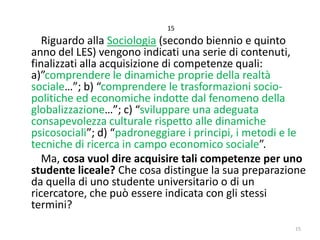 15

Riguardo alla Sociologia (secondo biennio e quinto
anno del LES) vengono indicati una serie di contenuti,
finalizzati alla acquisizione di competenze quali:
a)”comprendere le dinamiche proprie della realtà
sociale…”; b) “comprendere le trasformazioni sociopolitiche ed economiche indotte dal fenomeno della
globalizzazione…”; c) “sviluppare una adeguata
consapevolezza culturale rispetto alle dinamiche
psicosociali”; d) “padroneggiare i principi, i metodi e le
tecniche di ricerca in campo economico sociale”.
Ma, cosa vuol dire acquisire tali competenze per uno
studente liceale? Che cosa distingue la sua preparazione
da quella di uno studente universitario o di un
ricercatore, che può essere indicata con gli stessi
termini?
15

 