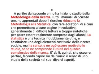 17

A partire dal secondo anno ha inizio lo studio della
Metodologia della ricerca. Tutti i manuali di Scienze
umane approntati dopo il riordino riducono la
Metodologia alla Statistica, con rare eccezioni di alcuni
che premettono alcune pagine introduttive,
generalmente di difficile lettura e troppo sintetiche
per poter essere realmente comprese dagli alunni. La
statistica è una tecnica indubbiamente utile, e
costituisce uno degli elementi costitutivi della ricerca
sociale, ma ha senso, e ne può essere motivato lo
studio, se se ne comprende l’utilità nel quadro
complessivo della ricerca. E’ da lì, quindi, che occorre
partire, facendo capire sin dall’inizio il senso di uno
studio della società nei suoi diversi aspetti.
17

 