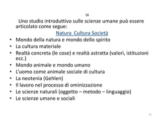 18

•
•
•
•
•
•
•
•
•

Uno studio introduttivo sulle scienze umane può essere
articolato come segue:
Natura Cultura Società
Mondo della natura e mondo dello spirito
La cultura materiale
Realtà concreta (le cose) e realtà astratta (valori, istituzioni
ecc.)
Mondo animale e mondo umano
L’uomo come animale sociale di cultura
La neotenia (Gehlen)
Il lavoro nel processo di ominizzazione
Le scienze naturali (oggetto – metodo – linguaggio)
Le scienze umane e sociali
18

 
