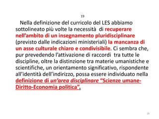 19

Nella definizione del curricolo del LES abbiamo
sottolineato più volte la necessità di recuperare
nell’ambito di un insegnamento pluridisciplinare
(previsto dalle indicazioni ministeriali) la mancanza di
un asse culturale chiaro e condivisibile. Ci sembra che,
pur prevedendo l’attivazione di raccordi tra tutte le
discipline, oltre la distinzione tra materie umanistiche e
scientifiche, un orientamento significativo, rispondente
all’identità dell’indirizzo, possa essere individuato nella
definizione di un’area disciplinare “Scienze umaneDiritto-Economia politica”.

19

 