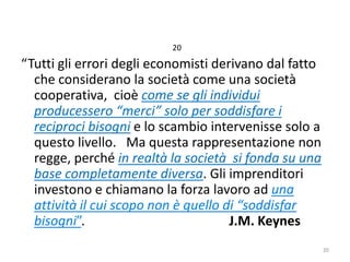 20

“Tutti gli errori degli economisti derivano dal fatto
che considerano la società come una società
cooperativa, cioè come se gli individui
producessero “merci” solo per soddisfare i
reciproci bisogni e lo scambio intervenisse solo a
questo livello. Ma questa rappresentazione non
regge, perché in realtà la società si fonda su una
base completamente diversa. Gli imprenditori
investono e chiamano la forza lavoro ad una
attività il cui scopo non è quello di “soddisfar
bisogni”.
J.M. Keynes
20

 