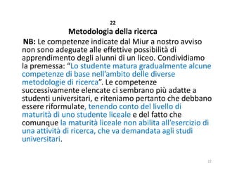 22

Metodologia della ricerca
NB: Le competenze indicate dal Miur a nostro avviso
non sono adeguate alle effettive possibilità di
apprendimento degli alunni di un liceo. Condividiamo
la premessa: “Lo studente matura gradualmente alcune
competenze di base nell’ambito delle diverse
metodologie di ricerca”. Le competenze
successivamente elencate ci sembrano più adatte a
studenti universitari, e riteniamo pertanto che debbano
essere riformulate, tenendo conto del livello di
maturità di uno studente liceale e del fatto che
comunque la maturità liceale non abilita all’esercizio di
una attività di ricerca, che va demandata agli studi
universitari.
22

 
