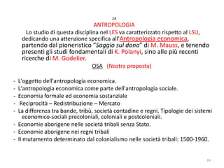 24

ANTROPOLOGIA
Lo studio di questa disciplina nel LES va caratterizzato rispetto al LSU,
dedicando una attenzione specifica all’Antropologia economica,

partendo dal pioneristico “Saggio sul dono” di M. Mauss, e tenendo
presenti gli studi fondamentali di K. Polanyi, sino alle più recenti
ricerche di M. Godelier.
OSA (Nostra proposta)

-

L'oggetto dell'antropologia economica.
L'antropologia economica come parte dell'antropologia sociale.
Economia formale ed economia sostanziale
Reciprocità – Redistribuzione – Mercato
La differenza tra bande, tribù, società contadine e regni. Tipologie dei sistemi
economico-sociali precoloniali, coloniali e postcoloniali.
- Economie aborigene nelle società tribali senza Stato.
- Economie aborigene nei regni tribali
- Il mutamento determinato dal colonialismo nelle società tribali: 1500-1960.
24

 