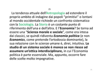 25

La tendenza attuale dell’Antropologia ad estendere il
proprio ambito di indagine dai popoli “primitivi” o lontani
al mondo occidentale richiede un confronto sistematico
con la Sociologia. La Storia è un costante punto di
riferimento dell’una e dell’altra. E l’Economia? Se torna ad
essere una “Scienza morale e sociale”, come era intesa
dai classici, se quindi ridiventa Economia politica (e non
Economics, come pretende l’ortodossia dominante), la
sua relazione con le scienze umane è, direi, intuitiva. Lo
studio di un sistema sociale è monco se non riesce ad
assumere un’ottica interdisciplinare, in cui l’Economia
politica è parte essenziale. Ma, appunto, occorre fare
delle scelte molto impegnative.
25

 