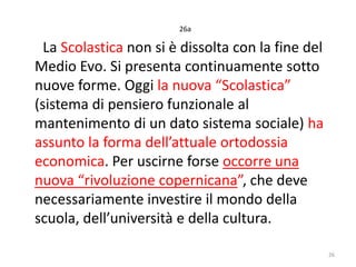26a

La Scolastica non si è dissolta con la fine del
Medio Evo. Si presenta continuamente sotto
nuove forme. Oggi la nuova “Scolastica”
(sistema di pensiero funzionale al
mantenimento di un dato sistema sociale) ha
assunto la forma dell’attuale ortodossia
economica. Per uscirne forse occorre una
nuova “rivoluzione copernicana”, che deve
necessariamente investire il mondo della
scuola, dell’università e della cultura.
26

 