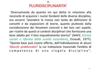 28

PLURIDISCIPLINARITA’
Diversamente da quanto sin qui detto in relazione alla
necessità di acquisire i nuclei fondanti delle diverse discipline,
ora occorre “prendere le mosse non tanto da definizioni di
concetti e da esposizioni di teorie, quanto piuttosto dalla
considerazione dei fenomeni concreti e dei loro vari aspetti,
per risalire da questi ai contesti disciplinari che forniscono una
base adatta per il loro inquadramento teorico” (AAVV, Scienze
sociali e riforma della scuola secondaria, Einaudi, 1977).
“Questa base può essere offerta…dall’individuazione di alcuni
‘blocchi problematici’ la cui trattazione trascende l’ambito di
c o m p e t e n z a d i u n a s i n g o l a d i s c i p l i n a ”.

29

 