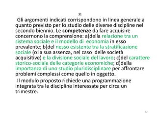 31

Gli argomenti indicati corrispondono in linea generale a
quanto previsto per lo studio delle diverse discipline nel
secondo biennio. Le competenze da fare acquisire
concernono la comprensione: a)della relazione tra un
sistema sociale e il modello di economia in esso
prevalente; b)del nesso esistente tra la stratificazione
sociale (o la sua assenza, nel caso delle società
acquisitive) e la divisione sociale del lavoro; c)del carattere
storico-sociale delle categorie economiche; d)della
importanza di uno studio pluridisciplinare per affrontare
problemi complessi come quello in oggetto.
Il modulo proposto richiede una programmazione
integrata tra le discipline interessate per circa un
trimestre.

32

 