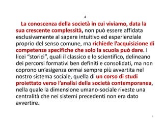4

La conoscenza della società in cui viviamo, data la
sua crescente complessità, non può essere affidata
esclusivamente al sapere intuitivo ed esperienziale
proprio del senso comune, ma richiede l’acquisizione di
competenze specifiche che solo la scuola può dare. I
licei “storici”, quali il classico e lo scientifico, delineano
dei percorsi formativi ben definiti e consolidati, ma non
coprono un’esigenza ormai sempre più avvertita nel
nostro sistema sociale, quella di un corso di studi
proiettato verso l’analisi della società contemporanea,
nella quale la dimensione umano-sociale riveste una
centralità che nei sistemi precedenti non era dato
avvertire.
4

 