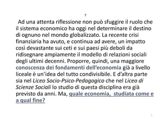 7

Ad una attenta riflessione non può sfuggire il ruolo che
il sistema economico ha oggi nel determinare il destino
di ognuno nel mondo globalizzato. La recente crisi
finanziaria ha avuto, e continua ad avere, un impatto
così devastante sui ceti e sui paesi più deboli da
ridisegnare ampiamente il modello di relazioni sociali
degli ultimi decenni. Proporre, quindi, una maggiore
conoscenza dei fondamenti dell’economia già a livello
liceale è un’idea del tutto condivisibile. E d’altra parte
sia nel Liceo Socio-Psico-Pedagogico che nel Liceo di
Scienze Sociali lo studio di questa disciplina era già
previsto da anni. Ma, quale economia, studiata come e
a qual fine?
7

 
