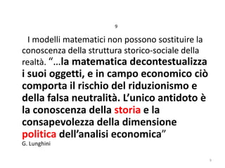 9

I modelli matematici non possono sostituire la
conoscenza della struttura storico-sociale della
realtà. “…la matematica decontestualizza

i suoi oggetti, e in campo economico ciò
comporta il rischio del riduzionismo e
della falsa neutralità. L’unico antidoto è
la conoscenza della storia e la
consapevolezza della dimensione
politica dell’analisi economica”

G. Lunghini

9

 