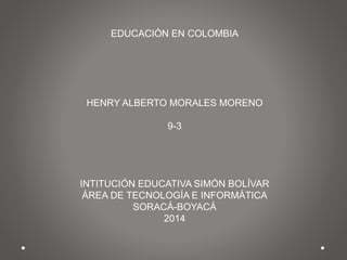 EDUCACIÓN EN COLOMBIA
HENRY ALBERTO MORALES MORENO
9-3
INTITUCIÓN EDUCATIVA SIMÓN BOLÍVAR
ÁREA DE TECNOLOGÍA E INFORMÁTICA
SORACÁ-BOYACÁ
2014
 