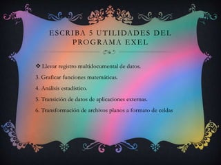 ESCRIBA 5 UTILIDADES DEL
PROGRAMA EXEL
 Llevar registro multidocumental de datos.
3. Graficar funciones matemáticas.
4. Análisis estadístico.
5. Transición de datos de aplicaciones externas.
6. Transformación de archivos planos a formato de celdas
 