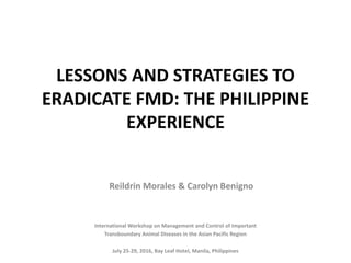 LESSONS AND STRATEGIES TO
ERADICATE FMD: THE PHILIPPINE
EXPERIENCE
International Workshop on Management and Control of Important
Transboundary Animal Diseases in the Asian Pacific Region
July 25-29, 2016, Bay Leaf Hotel, Manila, Philippines
Reildrin Morales & Carolyn Benigno
 