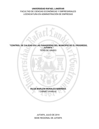 "CONTROL DE CALIDAD EN LAS PANADERÍAS DEL MUNICIPIO DE EL PROGRESO,
JUTIAPA."
SEDE REGIONAL DE JUTIAPA
JUTIAPA, JULIO DE 2014
HILDA MARLENI MORALES BARRERA
CARNET 61085-97
TESIS DE GRADO
LICENCIATURA EN ADMINISTRACIÓN DE EMPRESAS
FACULTAD DE CIENCIAS ECONÓMICAS Y EMPRESARIALES
UNIVERSIDAD RAFAEL LANDÍVAR
 