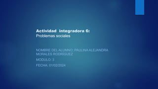 Actividad integradora 6:
Problemas sociales
NOMBRE DEL ALUMNO: PAULINA ALEJANDRA
MORALES RODRÍGUEZ
MODULO: 3
FECHA: 01/02/2024
 
