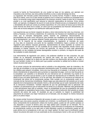 cuando la fuente de financiamiento de una ciudad se basa en los salarios, por ejemplo con
impuestos a las nóminas; esa obra pública beneficia a unos a costa del trabajo de otros.
La regulación del mercado puede instrumentarse de muchas formas. Pueden ir desde el control
total de la oferta, como es el caso donde el gobierno de la ciudad que mantiene en propiedad de la
tierra y la arrienda a largo plazo asignándola a los diversos usuarios, hasta el cobro de un impuesto
predial a un nivel significativo que reduzca la retención especulativa de terrenos. Entre ambos
están, por ejemplo, la obligación de asumir el costo de las infraestructuras y la designación de usos
y densidades del suelo por zonas y/o predios específicos. En unos casos se busca que la renta del
suelo financie las obras de la ciudad, en otros que los propietarios las financien directamente, en
otros más se busca asegurar una distribución adecuada de usos.

Las experiencias que se tienen respecto de estos y otros instrumentos han sido muy diversas, con
éxitos y fracasos, con ánimos y desánimos. En ocasiones, los fracasos son resaltados por quienes
creen que el mercado desregulado podría resolver los problemas desconociendo las
peculiaridades del suelo como mercancía; pero también son resaltados por quienes se benefician
de la desregulación, por quienes obtienen fuertes ganancias a costa de la ciudad, sin devolverle
nada. En la mayoría de los países industrializados, la regulación al mercado de suelo
es muy alta; en ocasiones una parte de los capitales inmobiliarios migra a países con menor
regulación para obtener mayores ganancias, representantes de estos capitales se vuelven los
adalides de la desregulación. En las ciudades de los países más regulados resulta notorio que
prevalece el interés colectivo por encima del particular. Al menos el suelo está plenamente
urbanizado; en las ciudades de países desregulados sucede lo contrario, la mayoría del suelo de
las ciudades no está urbanizado.

Los instrumentos de regulación son varios y los podemos clasificar en tres conjuntos: los que
inciden en la demanda aumentando los precios del suelo; los que inciden en la oferta
disminuyendo la calidad de la oferta sin que ello conlleve una disminución del precio del suelo; y
los que también inciden en la oferta pero que pueden aumentar la calidad de la oferta e incluso
reducir el precio del suelo.

En el primer conjunto de instrumentos está el subsidio a los adquirentes, sean de viviendas o de
otro tipo de inmuebles o a los que adquieren directamente suelo. El subsidio puede estar oculto en
los créditos para adquirir inmuebles, como era muy frecuente en el pasado, o al frente si se da el
dinero directamente al adquirente para aumentar su capacidad de pago, como es más frecuente en
la actualidad. Los subsidios a la demanda de una mercancía con un elemento muy fuerte en la
composición del precio que es escaso y que no puede ser reproducido por el oferente, tiene como
efecto el que una parte significativa, si no es que total, del subsidio a la mercancía se traducen en
incremento del precio de la componente escasa. Esto sucede con el componente suelo en el
mercado de las mercancías inmobiliarias. Desde luego que esta absorción del subsidio por el suelo
depende de la transparencia del subsidio mismo y del porcentaje que el suelo representa del costo
de la mercancía inmobiliaria. También depende de que tan generalizada sea la aplicación del
subsidio y la permanencia que el instrumento ha tenido en el mercado. Mientras más generalizada
y más permanente haya sido el subsidio, mayor la probabilidad de que los propietarios del suelo
hayan ajustado su expectativa hacia el alza y mayor habrá sido la traducción del subsidio en simple
aumento del precio del suelo. El resultado es que el subsidio no mejoró la posibilidad del
adquirente de comprar una mejor mercancía en el mercado, sino de adquirir la misma mercancía
pero a un precio mayor.

De manera similar funciona la liberación del acceso al suelo a un terreno específico, es decir el no
restringir que unos pocos usuarios compitan por el terreno. La zonificación de usos y densidades,
típico componente de la planeación urbana de muchos países, puede ser útil cuando autoriza un
uso dispuesto a ocupar el terreno pero con baja aptitud para competir en el mercado. Por el
contrario, cuando el uso en demanda está dispuesto y apto entonces la zonificación es innecesaria,
es precisamente cuando no es apto pero si está dispuesto cuando la zonificación puede ser útil
pues elimina de la competencia a otro uso con mayor aptitud. Es decir que la zonificación puede
reducir los precios del suelo si el uso autorizado es de una jerarquía menor a otro uso (en términos
 