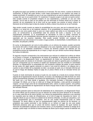 de aptitud de pago) que también se demanda en el mercado. Por eso mismo, cuando se elimina la
zonificación, el precio del suelo tiende a subir hasta acomodarse al uso superior que antes no
estaba autorizado. El resultado es que el uso que originalmente se quería asegurar queda excluido
y surge otro que no se quería tener. En ocasiones ni siquiera surge el uso que se quería excluir,
esto sucede cuando el propietario exagera en sus expectativas y pretende un uso aun más
rentable. Tal ha sido el caso en los países que han eliminado la frontera oficial de la ciudad, la
reacción de los propietarios de la zona rural es que ajustan sus precios al precio urbano; la
liberación de la frontera bajo la idea de ampliar la oferta y reducir los precios se ve así frustrada.

Algo similar sucede cuando se mejora la accesibilidad de una zona, sea por la extensión de una
vialidad o un ramal de un de trasporte colectivo. Si la accesibilidad es escasa en la ciudad, la
mejora en una zona puede atraer a usos con mayor aptitud que antes no se interesaban por la
zona, en consecuencia la accesibilidad sube los precios del suelo y expulsa a los usos
originalmente presentes. Si la accesibilidad es abundante en toda la ciudad, entonces la
introducción de una accesibilidad adicional apenas impactará en el precio del suelo y tal vez sea
soportado por los usuarios originales. Esto puede suceder también con cualquier otra
infraestructura que sea escasa en la ciudad, el agua potable, el alcantarillado, la electrificación, las
escuelas, los parques y demás.

En suma, la desregulación así como la obra pública, en un entrono de escasez, pueden aumentar
los precios del suelo a niveles tales que desplazan a los usos originales; estos son sustituidos por
otros que no se deseaban inicialmente o incluso los terrenos pueden ser retenido por los
propietarios porque las expectativas de un mayor y mejor uso que vendrá muchos tiempo después
los invita a la retención.

El segundo conjunto corresponde a los instrumentos que reducen la calidad de la oferta sin efecto
en el precio e incluyen: la regularización de títulos de propiedad, la reducción de estándares de
urbanización y la desgravación fiscal. La regularización de títulos con frecuencia busca que la
propiedad pueda ser puesta en el mercado o que pueda ser dada en garantía para un préstamo y
que por consiguiente que se movilice el capital que representa para ser invertido en actividades
diversas. La regularización va antecedida por una ocupación irregular del predio, la gran mayoría
de las veces con algún agente cobrando un precio o una renta en efectivo o en especie aun y
cuando no sea el titular de la propiedad; es decir, se accede al suelo vía un mercado informal por
el cual el riesgo del desalojo implica el pago de un precio inferior al de un mercado formal con
títulos.

Cuando el modo dominante de acceso al suelo de una ciudad es a través de la compra informal
seguida de la regularización impune de títulos, el acceso y los desalojos por falta de título son raros
porque precisamente prevalece una política de regularización y no de desalojo, entonces el precio
del suelo con y sin titulo tiende a igualarse. Los mercados formales e informales tienden a
converger. En efecto, ya no hay un costo por el riesgo del desalojo, y esto permite al propietario
original, o al que funge como tal sin necesariamente serlo, cobrar un precio superior. Una política
prolongada y generalizada de regularización de títulos empuja hacia el alza a los precios del suelo
del mercado informal.

De manera parecida opera la reducción de estándares de la urbanización y la desgravación fiscal.
Un primer efecto que se produce es que se reducen los costos de poner terrenos en el mercado,
en un caso cada lote es de menor tamaño, son menos los equipamientos colectivos y son menores
los requisitos para las redes de infraestructura, en el otro el pago de impuestos es menor. Un
segundo efecto es que se reduce la calidad de los terrenos ofrecidos, no sólo por pequeños y con
pocos equipamientos que lo acompañen, sino en una ciudad empobrecida pues no cobra
impuestos. Un tercer efecto es que no necesariamente bajan los precios de los terrenos; un
propietario que puede acomodar a dos familias en un terreno en lugar de una sola puede
fácilmente presionar para que el precio del terreno original se duplique. De igual manera la
reducción de estándares implicará una inversión menor y si el propietario mantiene la ventaja de la
escasez, podrá exigir a la familia la misma cantidad de dinero que le exigía cuando el estándar era
 