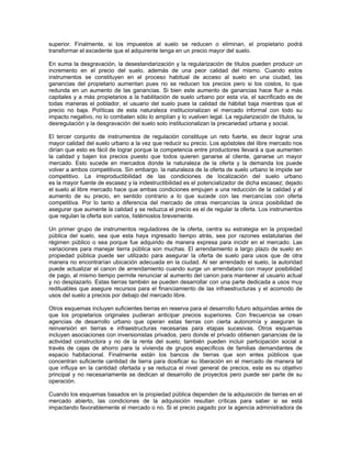 superior. Finalmente, si los impuestos al suelo se reducen o eliminan, el propietario podrá
transformar el excedente que el adquirente tenga en un precio mayor del suelo.

En suma la desgravación, la desestandarización y la regularización de títulos pueden producir un
incremento en el precio del suelo, además de una peor calidad del mismo. Cuando estos
instrumentos se constituyen en el proceso habitual de acceso al suelo en una ciudad, las
ganancias del propietario aumentan pues no se reducen los precios pero si los costos, lo que
redunda en un aumento de las ganancias. Si bien este aumento de ganancias hace fluir a más
capitales y a más propietarios a la habilitación de suelo urbano por esta vía, el sacrificado es de
todas maneras el poblador, el usuario del suelo pues la calidad de hábitat baja mientras que el
precio no baja. Políticas de esta naturaleza institucionalizan el mercado informal con todo su
impacto negativo, no lo combaten sólo lo amplían y lo vuelven legal. La regularización de títulos, la
desregulación y la desgravación del suelo solo institucionalizan la precariedad urbana y social.

El tercer conjunto de instrumentos de regulación constituye un reto fuerte, es decir lograr una
mayor calidad del suelo urbano a la vez que reducir su precio. Los apóstoles del libre mercado nos
dirían que esto es fácil de lograr porque la competencia entre productores llevará a que aumenten
la calidad y bajen los precios puesto que todos quieren ganarse al cliente, ganarse un mayor
mercado. Esto sucede en mercados donde la naturaleza de la oferta y la demanda los puede
volver a ambos competitivos. Sin embargo. la naturaleza de la oferta de suelo urbano le impide ser
competitivo. La irreproductibilidad de las condiciones de localización del suelo urbano
es la mayor fuente de escasez y la indestructibilidad es el potencializador de dicha escasez; dejado
el suelo al libre mercado hace que ambas condiciones empujen a una reducción de la calidad y al
aumento de su precio, en sentido contrario a lo que sucede con las mercancías con oferta
competitiva. Por lo tanto a diferencia del mercado de otras mercancías la única posibilidad de
asegurar que aumente la calidad y se reduzca el precio es el de regular la oferta. Los instrumentos
que regulan la oferta son varios, listémoslos brevemente.

Un primer grupo de instrumentos reguladores de la oferta, centra su estrategia en la propiedad
pública del suelo, sea que esta haya ingresado tiempo atrás, sea por razones estatutarias del
régimen público o sea porque fue adquirido de manera expresa para incidir en el mercado. Las
variaciones para manejar tierra pública son muchas. El arrendamiento a largo plazo de suelo en
propiedad pública puede ser utilizado para asegurar la oferta de suelo para usos que de otra
manera no encontrarían ubicación adecuada en la ciudad. Al ser arrendado el suelo, la autoridad
puede actualizar el canon de arrendamiento cuando surge un arrendatario con mayor posibilidad
de pago, al mismo tiempo permite renunciar al aumento del canon para mantener al usuario actual
y no desplazarlo. Estas tierras también se pueden desarrollar con una parte dedicada a usos muy
redituables que asegure recursos para el financiamiento de las infraestructuras y el acomodo de
usos del suelo a precios por debajo del mercado libre.

Otros esquemas incluyen suficientes tierras en reserva para el desarrollo futuro adquiridas antes de
que los propietarios originales pudieran anticipar precios superiores. Con frecuencia se crean
agencias de desarrollo urbano que operan estas tierras con cierta autonomía y aseguran la
reinversión en tierras e infraestructuras necesarias para etapas sucesivas. Otros esquemas
incluyen asociaciones con inversionistas privados, pero donde el privado obtienen ganancias de la
actividad constructora y no de la renta del suelo; también pueden incluir participación social a
través de cajas de ahorro para la vivienda de grupos específicos de familias demandantes de
espacio habitacional. Finalmente están los bancos de tierras que son entes públicos que
concentran suficiente cantidad de tierra para dosificar su liberación en el mercado de manera tal
que influya en la cantidad ofertada y se reduzca el nivel general de precios, este es su objetivo
principal y no necesariamente se dedican al desarrollo de proyectos pero puede ser parte de su
operación.

Cuando los esquemas basados en la propiedad pública dependen de la adquisición de tierras en el
mercado abierto, las condiciones de la adquisición resultan críticas para saber si se está
impactando favorablemente el mercado o no. Si el precio pagado por la agencia administradora de
 