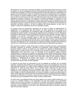tierra pública es el precio de un mercado que refleja un uso expectante superior al actual y la tierra
se dedica a un uso de rentabilidad menor al que corresponde al del precio alto, el mercado como
tal habrá sido subsidiado. Si esta es la práctica general, los oferentes alzarán sus expectativas y la
agencia se verá presionada a dirigir un subsidio creciente para el sostenimiento de la operación.
Por el contrario, si el precio pagado es inferior, como podría ser si se paga la tierra a valor fiscal y
este es inferior al comercial o si se paga con referencia al precio del uso corriente en lugar del uso
expectante, entonces el gobierno o su agencia no estarían subsidiando al mercado sino que
estarían aprovechando lo ahorrado para acomodar a usos sociales, públicos y ecológicos y/o a las
infraestructuras necesarias. La adquisición a precios inferiores al mercado es factible a través de la
expropiación siempre y cuando las leyes que la regulan tengan como filosofía de indemnización la
protección del interés colectivo y no sólo la protección del interés particular, es decir que no
obliguen a indemnizar expectativas futuras sino realidades actuales.

Un segundo grupo de instrumentos reguladores de la oferta se refiere al establecimiento de
obligaciones a los propietarios para que asuman una dosis importante de las cargas de la
urbanización, en compensación de la obligación están los beneficios que la localización de la
propiedad les permita explotar. El esquema de obligaciones más completo es el de la delimitación
de polígonos amplios que incluyan la posibilidad de acomodar usos rentables, sociales, públicos y
ecológicos y que asocian a los titulares de los terrenos involucrados en una sola unidad de
propiedad de la que son partícipes según el valor del uso al que dedicaban su terreno
anteriormente. La propiedad es desarrollada como una sola unidad urbana y las infraestructuras
son financiadas con las expectativas de venta de los usos rentables. Los propietarios renuentes a
asociarse son obligados por ley o sustituidos por la agencia que lidera el proyecto indemnizando al
renuente con el valor del uso al que dedicaba el terreno antes de la delimitación del polígono.

Este esquema se aplica en varios países bajo el nombre de reajuste de tierras, reagrupamiento
parcelario, polígonos de actuación, asociación de propietarios, planes parciales, consorcios,
proyectos urbanos y demás. Las reglas son muy variadas. Por ejemplo la obligatoriedad puede
aplicar siempre o pasar primero por la búsqueda de la asociación voluntaria, en ocasiones la
obligatoriedad opera sólo previo a que un porcentaje de los propietarios quieren asociarse
voluntariamente. La sanción por resistirse a la asociación incluye desde la expropiación hasta la
pérdida de dominio del predio, pasando por la subasta pública. Las cargas que cada polígono debe
absorber también pueden variar, pueden incluir dosis altas o bajas de usos sociales, públicos y
ecológicos e infraestructuras de alcance sólo interno o de alcance externo al polígono.
Generalmente, el desarrollo del polígono está asociado a un plazo perentorio de ejecución
voluntaria antes de que entre a la fase obligatoria.

La esencia de este grupo de instrumentos es que la propiedad se mantiene con sus titulares
originales, el gobierno sólo participa de una titularidad si es que ya era propietario de una porción
antes del trazó el polígono o si suplió a algún propietario renuente. Otra característica es que los
propietarios no dejan de hacer negocio, por el contrario siguen extrayendo una renta incluso
superior a la que extraían antes de la asociación pero nunca a los altos niveles que sus
expectativas como propietarios individuales podrían haber tenido. En virtud de que tienen que
asumir cargas, es decir las infraestructuras y los usos no rentables, la renta que puede extraer es
menor. Será menor pero también será real, las expectativas de los propietarios de suelo tienden a
colocarse con referencia a un máximo y mejor uso aun y cuando ni hoy ni mañana haya suficiente
demanda para que la expectativa se les cumpla a todos los expectantes.

Un último punto, los propietarios tienen que hacer negocio con lo que la ciudad necesita hoy, y no
lo que va a necesitar mañana, el uso demandado hoy será más modesto que el demandado
mañana, pero es el que conviene a la ciudad en su conjunto. El acotar las expectativas a una
mezcla de usos demandados hoy y al asumir las cargas de la urbanización redundará en precios
más bajos y mayor calidad de la mercancía suelo, particularmente porque la ubicación relativa de
todos los usos habrá mejorado.
 