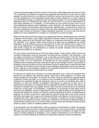 recursos que puede pagar el máximo y mejor uso del suelo, estas obligaciones las tiene que cubrir
con la ganancias que obtiene de explotar esa capacidad del adquirente. Es decir que no podrá
agregarlo al precio del terreno y el adquirente recibirá en cambio una mercancía de mayor calidad.
La única posibilidad de que el propietario puede reflejar el mejor estándar en un precio mayor es
que este estándar atraiga a un adquirente con mayor aptitud de pago. Por eso la exigencia de altos
estándares tiene que mantenerse para todos los usos del suelo, si uno de los demandantes no
está siendo satisfecho en su estándar, y el demandante con una aptitud de pago menor si se le
está satisfaciendo entonces aquél desplazará a éste ofreciendo una cantidad superior de dinero.
Esta es la esencia del fenómeno urbano denominado “gentrificación”, precisamente la mejora de
una zona ocupada por usuarios de aptitud menor que serán desplazados por los usuarios de una
aptitud mayor cuando se introducen o exigen estándares superiores en la zona, pero esto sólo es
factible si el usuario desplazante no contaba con el estándar en su zona de origen.

Dentro de este grupo entran las cuotas que se pagan para financiar infraestructuras que construirá
el gobierno de la ciudad o para mitigar impactos de diversas índoles. El nombre más frecuente
para estas cuotas es el de contribución por mejoras, en ocasiones se denominan también cuotas
por desarrollo o por impacto. Estas cuotas funcionan al igual que las obligaciones de cumplir
estándares, la única diferencia es que el ejecutante de la obra es el gobierno de la ciudad; en el
caso de las obligaciones el cumplimiento de estándares es, tal vez, una constructora privada. En
este sentido el pago de una contribución por mejoras se pueden visualizar como una manera
alternativa de cumplir con un estándar.

Un último grupo de instrumentos es el de las cargas fiscales. Estas pueden cobrar la forma de
impuestos ocasionales, como los que gravan las ganancias del vendedor o del arrendador o las
que paga el comprador o el arrendatario, o de un impuesto recurrente sobre el valor del inmueble,
frecuentemente denominado impuesto predial donde su forma más acabada es aquella que sólo
grava al suelo y no a la construcción. El impuesto sólo al suelo equivale a poner una carga al
propietario que lo presione para que construya en lugar de que retenga el terreno. Esta presión al
propietario para que construya se hace más potente cuando la carga fiscal a la retención del suelo
va creciendo con el tiempo; de esa manera la peor estrategia del propietario será la de retener el
terreno, además se verá obligado a aceptar el uso imperante actualmente en el mercado en lugar
de uno expectante a futuro en detrimento de la ciudad.

En términos de calidad de la mercancía, se puede argumentar que el cobro de impuestos altos
permite que se regresen más servicios urbanos, sobre todo si estos regresan a la misma zona
donde se pagaron los impuestos. En términos de precios, todas las variantes de impuesto tienden
a disminuir el precio del suelo; en la medida en que el propietario tiene la capacidad de exigir la
totalidad de la capacidad de pago del adquirente, este ya no cuenta con excedente para cubrir el
impuesto y lo tiene que absorber el propietario disminuyendo su ganancia. Es decir que en el
pecado lleva la penitencia, el propietario tiene la capacidad de extraer la máxima renta pero si se
introduce un impuesto tiene que pagarlo de dicha renta. Cuando la política fiscal se ha mantenido
similar por un largo plazo, los vendedores y compradores no se percatan de este efecto pues el
mercado ya se estabilizó, cuando la carga fiscal ha sido muy débil las partes no se percatan de la
influencia del impuesto en el precio. En cambio, cuando la carga fiscal es fuerte, los adquirentes se
aseguran de conocer el nivel de la carga antes de comprar porque tienen que prever recursos
suficientes para pagar dicha carga y por consiguiente tienen que negociar un precio menor con el
propietario del suelo. Este efecto no siempre es entendido ni siquiera por muchos fiscalistas; la
incidencia de los impuestos en otras mercancías es diferente y no conocen los efectos fiscales en
mercancías tan atípicas como lo es el suelo urbano, por eso temen que impuestos fuertes al suelo
subirán su precio, cuando en realidad sucederá lo contrario.

Si se escudriñan con más detenimiento, todos los grupos de instrumentos de estos cinco grupos
tienen la misma esencia; es decir movilizan la renta del suelo, o si se quiere el precio o la plusvalía
del suelo, para que se traduzca en mayor calidad de la mercancía inmobiliaria y la ciudad. En unos
casos la moviliza obligando al propietario a que la aplique directamente en una oferta de mejor
calidad o la moviliza mejorando la calidad de la ciudad pero pasándole la cuenta al propietario.
 