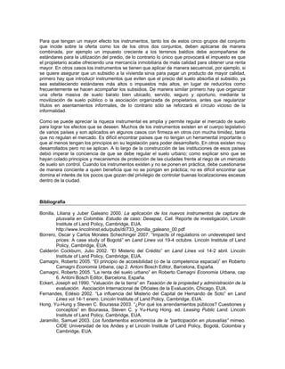 Para que tengan un mayor efecto los instrumentos, tanto los de estos cinco grupos del conjunto
que incide sobre la oferta como los de los otros dos conjuntos, deben aplicarse de manera
combinada, por ejemplo un impuesto creciente a los terrenos baldíos debe acompañarse de
estándares para la utilización del predio, de lo contrario lo único que provocará el impuesto es que
el propietario acabe ofreciendo una mercancía inmobiliaria de mala calidad para obtener una renta
mayor. En otros casos los instrumentos se tienen que aplicar de manera secuencial, por ejemplo, si
se quiere asegurar que un subsidio a la vivienda sirva para pagar un producto de mayor calidad,
primero hay que introducir instrumentos que eviten que el precio del suelo absorba el subsidio, ya
sea estableciendo estándares más altos o impuestos más altos, en lugar de reducirlos como
frecuentemente se hacen acompañar los subsidios. De manera similar primero hay que organizar
una oferta masiva de suelo barato bien ubicado, servido, seguro y oportuno, mediante la
movilización de suelo público o la asociación organizada de propietarios, antes que regularizar
títulos en asentamientos informales, de lo contrario sólo se reforzará el círculo vicioso de la
informalidad.

Como se puede apreciar la riqueza instrumental es amplia y permite regular el mercado de suelo
para lograr los efectos que se deseen. Muchos de los instrumentos existen en el cuerpo legislativo
de varios países y son aplicados en algunos casos con firmeza en otros con mucha timidez, tanta
que no regulan el mercado. Es difícil encontrar países que no tengan un herramental importante o
que al menos tengan los principios en su legislación para poder desarrollarlo. En otros existen muy
desarrollados pero no se aplican. A lo largo de la construcción de las instituciones de esos países
debió imperar la conciencia de que se debe regular el suelo urbano; como explicar sino que se
hayan colado principios y mecanismos de protección de las ciudades frente al riego de un mercado
de suelo sin control. Cuando los instrumentos existen y no se ponen en práctica, debe cuestionarse
de manera conciente a quien beneficia que no se pongan en práctica; no es difícil encontrar que
domina el interés de los pocos que gozan del privilegio de controlar buenas localizaciones escasas
dentro de la ciudad.



Bibliografía

Bonilla, Liliana y Juber Galeano 2000. La aplicación de los nuevos instrumentos de captura de
         plusvalía en Colombia. Estudio de caso: Desepaz, Cali. Reporte de investigación, Lincoln
         Institute of Land Policy, Cambridge, EUA.
         http://www.lincolninst.edu/pubs/dl/733_bonilla_galeano_00.pdf
Borrero, Oscar y Carlos Morales Schechinger 2007. “Impacts of regulations on undeveloped land
         prices: A case study of Bogotá” en Land Lines vol 19-4 octubre. Lincoln Institute of Land
         Policy, Cambridge, EUA.
Calderón Cockburn, Julio 2002. “El Misterio del Crédito” en Land Lines vol 14-2 abril. Lincoln
         Institute of Land Policy, Cambridge, EUA.
Camagni, Roberto 2005. “El principio de accesibilidad (o de la competencia espacial)” en Roberto
         Camagni Economía Urbana, cap 2. Antoni Bosch Editor, Barcelona, España.
Camagni, Roberto 2005. “La renta del suelo urbano” en Roberto Camagni Economía Urbana, cap
         6. Antoni Bosch Editor, Barcelona, España.
Eckert, Joseph ed.1990. “Valuación de la tierra” en Tasación de la propiedad y administración de la
         evaluación. Asociación Internacional de Oficiales de la Evaluación, Chicago, EUA.
Fernandes, Edésio 2002. “La influencia del Misterio del Capital de Hernando de Soto” en Land
         Lines vol 14-1 enero. Lincoln Institute of Land Policy, Cambridge, EUA.
Hong, Yu-Hung y Steven C. Bourassa 2003. “¿Por qué los arrendamientos públicos? Cuestiones y
         conceptos” en Bourassa, Steven C. y Yu-Hung Hong. ed. Leasing Public Land. Lincoln
         Institute of Land Policy, Cambridge, EUA.
Jaramillo, Samuel 2003. Los fundamentos económicos de la “participación en plusvalías” mimeo.
         CIDE Universidad de los Andes y el Lincoln Institute of Land Policy, Bogotá, Colombia y
         Cambridge, EUA.
 