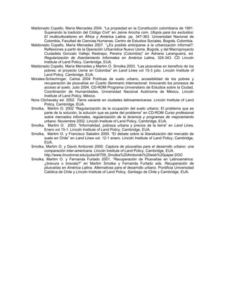 Maldonado Copello, María Mercedes 2004. “La propiedad en la Constitución colombiana de 1991.
       Superando la tradición del Código Civil” en Jaime Arocha com. Utopía para los excluidos:
       El multiculturalismo en África y América Latina. pp. 347-363. Universidad Nacional de
       Colombia, Facultad de Ciencias Humanas, Centro de Estudios Sociales, Bogotá, Colombia.
Maldonado Copello, María Mercedes 2007. “¿Es posible anticiparse a la urbanización informal?:
       Reflexiones a partir de la Operación Urbanística Nuevo Usme, Bogotá, y del Macroproyecto
       Ciudadela Gonzalo Vallejo Restrepo, Pereira (Colombia)” en Adriana Larangueira, ed.
       Regularización de Asentamiento Informales en América Latina, 324-343. CD Lincoln
       Institute of Land Policy, Cambridge, EUA.
Maldonado Copello, María Mercedes y Martim O. Smolka 2003. “Las plusvalías en beneficio de los
       pobres: el proyecto Usme en Colombia” en Land Lines vol 15-3 julio. Lincoln Institute of
       Land Policy, Cambridge, EUA.
Morales-Schechinger, Carlos 2004 Políticas de suelo urbano, accesibilidad de los pobres y
       recuperación de plusvalías en Cuarto Seminario Internacional: Innovando los procesos de
       acceso al suelo. Julio 2004. CD-ROM Programa Universitario de Estudios sobre la Ciudad,
       Coordinación de Humanidades, Universidad Nacional Autónoma de México, Lincoln
       Institute of Land Policy, México.
Nora Clichevsky ed. 2002. Tierra vacante en ciudades latinoamericanas. Lincoln Institute of Land
       Policy, Cambridge, EUA.
Smolka, Martim O. 2002 “Regularización de la ocupación del suelo urbano: El problema que es
       parte de la solución, la solución que es parte del problema” en CD-ROM Curso profesional
       sobre mercados informales, regularización de la tenencia y programas de mejoramiento
       urbano. Noviembre 2002. Lincoln Institute of Land Policy, Cambridge, EUA.
Smolka, Martim O. 2003. “Informalidad, pobreza urbana y precios de la tierra” en Land Lines,
       Enero vol 15-1. Lincoln Institute of Land Policy, Cambridge, EUA.
Smolka, Martim O. y Francisco Sabatini 2000. “El debate sobre la liberalización del mercado de
       suelo en Chile” en Land Lines vol. 12-1 enero. Lincoln Institute of Land Policy, Cambridge,
       EUA.
Smolka, Martim O. y David Amborski 2000. Captura de plusvalías para el desarrollo urbano: una
       comparación inter-americana. Lincoln Institute of Land Policy, Cambridge, EUA.
       http://www.lincolninst.edu/pubs/dl/709_Smolka%20Amborski%20web%20paper.DOC
Smolka, Martim O. y Fernanda Furtado 2001. “Recuperación de Plusvalías en Latinoamérica:
       ¿bravura o bravata?” en Martim Smolka y Fernanda Furtado eds. Recuperación de
       plusvalías en América Latina. Alternativas para el desarrollo urbano. Pontificia Universidad
       Católica de Chile y Lincoln Institute of Land Policy. Santiago de Chile y Cambridge, EUA.
 