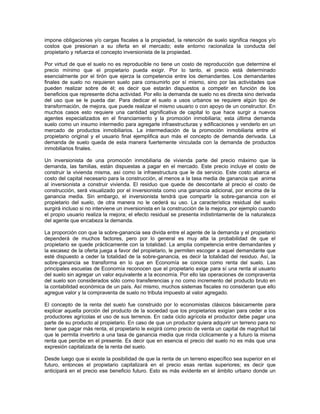 impone obligaciones y/o cargas fiscales a la propiedad, la retención de suelo significa riesgos y/o
costos que presionan a su oferta en el mercado; este entorno racionaliza la conducta del
propietario y refuerza el concepto inversionista de la propiedad.

Por virtud de que el suelo no es reproducible no tiene un costo de reproducción que determine el
precio mínimo que el propietario pueda exigir. Por lo tanto, el precio está determinado
esencialmente por el tirón que ejerza la competencia entre los demandantes. Los demandantes
finales de suelo no requieren suelo para consumirlo por sí mismo, sino por las actividades que
pueden realizar sobre de él; es decir que estarán dispuestos a competir en función de los
beneficios que represente dicha actividad. Por ello la demanda de suelo no es directa sino derivada
del uso que se le pueda dar. Para dedicar el suelo a usos urbanos se requiere algún tipo de
transformación, de mejora, que puede realizar el mismo usuario o con apoyo de un constructor. En
muchos casos esto requiere una cantidad significativa de capital lo que hace surgir a nuevos
agentes especializados en el financiamiento y la promoción inmobiliaria; esta última demanda
suelo como un insumo intermedio para agregarle infraestructuras y edificaciones y venderlo en un
mercado de productos inmobiliarios. La intermediación de la promoción inmobiliaria entre el
propietario original y el usuario final ejemplifica aun más el concepto de demanda derivada. La
demanda de suelo queda de esta manera fuertemente vinculada con la demanda de productos
inmobiliarios finales.

Un inversionista de una promoción inmobiliaria de vivienda parte del precio máximo que la
demanda, las familias, están dispuestas a pagar en el mercado. Este precio incluye el costo de
construir la vivienda misma, así como la infraestructura que le da servicio. Este costo abarca el
costo del capital necesario para la construcción, al menos a la tasa media de ganancia que anima
al inversionista a construir vivienda. El residuo que quede de descontarle al precio el costo de
construcción, será visualizado por el inversionista como una ganancia adicional, por encima de la
ganancia media. Sin embargo, el inversionista tendrá que compartir la sobre-ganancia con el
propietario del suelo, de otra manera no le cederá su uso. La característica residual del suelo
surgirá incluso si no interviene un inversionista en la construcción de la mejora, por ejemplo cuando
el propio usuario realiza la mejora; el efecto residual se presenta indistintamente de la naturaleza
del agente que encabeza la demanda.

La proporción con que la sobre-ganancia sea divida entre el agente de la demanda y el propietario
dependerá de muchos factores, pero por lo general es muy alta la probabilidad de que el
propietario se quede prácticamente con la totalidad. La amplia competencia entre demandantes y
la escasez de la oferta juega a favor del propietario, le permiten escoger a aquel demandante que
esté dispuesto a ceder la totalidad de la sobre-ganancia, es decir la totalidad del residuo. Así, la
sobre-ganancia se transforma en lo que en Economía se conoce como renta del suelo. Las
principales escuelas de Economía reconocen que el propietario exige para sí una renta al usuario
del suelo sin agregar un valor equivalente a la economía. Por ello las operaciones de compraventa
del suelo son considerados sólo como transferencias y no como incremento del producto bruto en
la contabilidad económica de un país. Así mismo, muchos sistemas fiscales no consideran que ello
agregue valor y la compraventa de suelo no tributa impuesto al valor agregado.

El concepto de la renta del suelo fue construido por lo economistas clásicos básicamente para
explicar aquella porción del producto de la sociedad que los propietarios exigían para ceder a los
productores agrícolas el uso de sus terrenos. En cada ciclo agrícola el productor debe pagar una
parte de su producto al propietario. En caso de que un productor quiera adquirir un terreno para no
tener que pagar más renta, el propietario le exigirá como precio de venta un capital de magnitud tal
que le permita invertirlo a una tasa de ganancia media que rinda cíclicamente y a futuro la misma
renta que percibe en el presente. Es decir que en esencia el precio del suelo no es más que una
expresión capitalizada de la renta del suelo.

Desde luego que si existe la posibilidad de que la renta de un terreno específico sea superior en el
futuro, entonces el propietario capitalizará en el precio esas rentas superiores; es decir que
anticipará en el precio ese beneficio futuro. Esto es más evidente en el ámbito urbano donde un
 