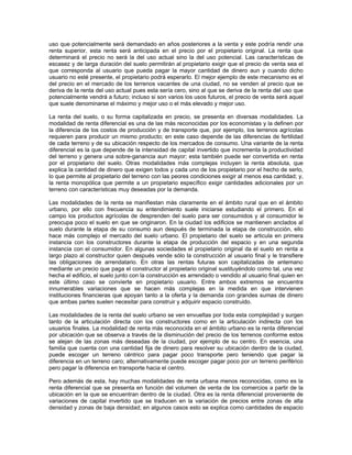 uso que potencialmente será demandado en años posteriores a la venta y este podría rendir una
renta superior, esta renta será anticipada en el precio por el propietario original. La renta que
determinará el precio no será la del uso actual sino la del uso potencial. Las características de
escasez y de larga duración del suelo permitirán al propietario exigir que el precio de venta sea el
que corresponda al usuario que pueda pagar la mayor cantidad de dinero aun y cuando dicho
usuario no esté presente, el propietario podrá esperarlo. El mejor ejemplo de este mecanismo es el
del precio en el mercado de los terrenos vacantes de una ciudad, no se venden al precio que se
deriva de la renta del uso actual pues esta sería cero, sino al que se deriva de la renta del uso que
potencialmente vendrá a futuro; incluso si son varios los usos futuros, el precio de venta será aquel
que suele denominarse el máximo y mejor uso o el más elevado y mejor uso.

La renta del suelo, o su forma capitalizada en precio, se presenta en diversas modalidades. La
modalidad de renta diferencial es una de las más reconocidas por los economistas y la definen por
la diferencia de los costos de producción y de transporte que, por ejemplo, los terrenos agrícolas
requieren para producir un mismo producto; en este caso depende de las diferencias de fertilidad
de cada terreno y de su ubicación respecto de los mercados de consumo. Una variante de la renta
diferencial es la que depende de la intensidad de capital invertido que incrementa la productividad
del terreno y genera una sobre-ganancia aun mayor; esta también puede ser convertida en renta
por el propietario del suelo. Otras modalidades más complejas incluyen la renta absoluta, que
explica la cantidad de dinero que exigen todos y cada uno de los propietario por el hecho de serlo,
lo que permite al propietario del terreno con las peores condiciones exigir al menos esa cantidad; y,
la renta monopólica que permite a un propietario específico exigir cantidades adicionales por un
terreno con características muy deseadas por la demanda.

Las modalidades de la renta se manifiestan más claramente en el ámbito rural que en el ámbito
urbano, por ello con frecuencia su entendimiento suele iniciarse estudiando el primero. En el
campo los productos agrícolas de desprenden del suelo para ser consumidos y al consumidor le
preocupa poco el suelo en que se originaron. En la ciudad los edificios se mantienen anclados al
suelo durante la etapa de su consumo aun después de terminada la etapa de construcción, ello
hace más complejo el mercado del suelo urbano. El propietario del suelo se articula en primera
instancia con los constructores durante la etapa de producción del espacio y en una segunda
instancia con el consumidor. En algunas sociedades el propietario original da el suelo en renta a
largo plazo al constructor quien después vende sólo la construcción al usuario final y le transfiere
las obligaciones de arrendatario. En otras las rentas futuras son capitalizadas de antemano
mediante un precio que paga el constructor al propietario original sustituyéndolo como tal, una vez
hecha el edificio, el suelo junto con la construcción es arrendado o vendido al usuario final quien en
este último caso se convierte en propietario usuario. Entre ambos extremos se encuentra
innumerables variaciones que se hacen más complejas en la medida en que intervienen
instituciones financieras que apoyan tanto a la oferta y la demanda con grandes sumas de dinero
que ambas partes suelen necesitar para construir y adquirir espacio construido.

Las modalidades de la renta del suelo urbano se ven envueltas por toda esta complejidad y surgen
tanto de la articulación directa con los constructores como en la articulación indirecta con los
usuarios finales. La modalidad de renta más reconocida en el ámbito urbano es la renta diferencial
por ubicación que se observa a través de la disminución del precio de los terrenos conforme estos
se alejan de las zonas más deseadas de la ciudad, por ejemplo de su centro. En esencia, una
familia que cuenta con una cantidad fija de dinero para resolver su ubicación dentro de la ciudad,
puede escoger un terreno céntrico para pagar poco transporte pero teniendo que pagar la
diferencia en un terreno caro; alternativamente puede escoger pagar poco por un terreno periférico
pero pagar la diferencia en transporte hacia el centro.

Pero además de esta, hay muchas modalidades de renta urbana menos reconocidas, como es la
renta diferencial que se presenta en función del volumen de venta de los comercios a partir de la
ubicación en la que se encuentran dentro de la ciudad. Otra es la renta diferencial proveniente de
variaciones de capital invertido que se traducen en la variación de precios entre zonas de alta
densidad y zonas de baja densidad; en algunos casos esto se explica como cantidades de espacio
 