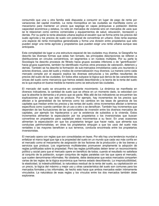 consumido que una u otra familia está dispuesta a consumir en lugar de pago de renta por
variaciones del capital invertido. La renta monopólica en las ciudades se manifiesta como un
mecanismo para mantener un precio que segrega en capas jerárquicas a población distinta
capacidad económica y estatus, no sólo en mercados de vivienda sino en mercados de usos que
se le relacionan como centros comerciales y equipamientos de salud, educación, recreación y
demás. Por su parte la renta absoluta urbana explica el escalón que se forma entre los precios del
suelo agrícola y los precios de suelo con potencial de convertirse en urbano. Esta renta expresa
una especie de renta monopólica generalizada y forma una división entre propietarios que sólo
pueden exigir una renta agrícola y propietarios que pueden exigir una renta urbana aunque sea
anticipada.

Esta complejidad da lugar a una estructura espacial de las ciudades muy diversa, la Geografía ha
descrito las diversas formas que estas han tomado, las principales descripciones se refieren a
distribuciones en círculos concéntricos, en segmentos o en núcleos múltiples. Por su parte la
Sociología ha descrito procesos de filtrado hacia grupos sociales inferiores o de “gentrificación”
hacia grupos superiores, también ha identificado muchos otros procesos de valoración, deterioro y
demás. También se ha descrito la formación de sub-mercados inmobiliarios cada uno reuniendo a
actores diversos, usos del suelo y modos de comercialización muy diversos. La manera como cada
mercado compite por el espacio explica las diversas estructuras y los perfiles resultantes de
precios del suelo de las ciudades. En todos ellos subyace la lógica que deriva de las características
únicas del suelo como mercancía que hemos estado describiendo y la teoría de la renta del suelo
es la que explica en buena medida la manera como se estructuran las ciudades.

El mercado del suelo se encuentra en constante movimiento. La dinámica se manifiesta en
diversos indicadores, la cantidad de suelo que se ofrece en un momento dado, la velocidad con
que la absorbe la demanda y el precio que se pacta. Más allá de los indicadores se encuentran las
explicaciones por las que esto se produce. Por ejemplo, hay incrementos de los precios que
afectan a la generalidad de los terrenos como los cambios en las tasas de ganancia de los
capitales que median entre los precios y las rentas del suelo; otros incrementos afectan a terrenos
específicos como cuando cambian de un uso a otro o se densifican. También hay incrementos que
dependen de las fluctuaciones de las oportunidades de inversión entre los diversos mercados de
capitales, por ejemplo los hipotecarios o por la existencia de subsidios a la vivienda. Estos
incrementos alimentan la especulación por los propietarios o los inversionistas que buscan
convertirse en propietarios para capitalizar estos movimientos a su favor. En unas ocasiones
alimentan la especulación sin que los propietarios tengan que hacer nada, que alimenta sus
conductas patrimonialistas; en otras los propietarios empujan a que los usos del suelo más
rentables o las mayores beneficien a sus terrenos, conducta encontrada entre los propietarios
inversionistas.

El mercado opera con reglas que son consolidadas en leyes. Por ello hay una tendencia mundial a
enfatizar el marco legal que rige a la propiedad del suelo en un mundo que cada vez más confía en
el mercado como el mecanismo de asignación de los factores de la producción y de los bienes y
servicios que produce. Los organismos multilaterales promueven ampliamente la adopción de
reglas juridificadas sobre la propiedad. Pero las reglas juridificadas deben tener un reconocimiento
político y social para que el mercado opere en beneficio de todos; cuando el resultado no satisface
al conjunto de la población, surgen conjuntos de reglas paralelas con las que opera el mercado,
que suelen denominarse informales. No obstante, debe destacarse que estos mercados comparten
varias de las reglas de la lógica económica que hemos estado describiendo. La irreproductibilidad,
la elasticidad, la indestructibilidad, la naturaleza residual de la renta del suelo, su capitalización en
un precio, la lógica del máximo y mejor uso y otras característica del suelo son comunes para los
mercados formales y los informales, de hecho esto hace que ambos mercados están íntimamente
vinculados. La naturaleza de esas reglas y los vínculos entre los dos mercados también debe
explorarse.
 