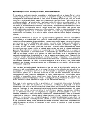 Algunas explicaciones del comportamiento del mercado de suelo

El mercado de suelo se encuentra conectado en toda la extensión de la ciudad. Por un mismo
terreno compiten usos del suelo muy diversos, el propietario persigue el máximo y mejor uso
privilegiando a unos usos por encima de otros según el deseo y la aptitud que cada uno de los
usuarios. En la cima de la escala suelen encontrarse las oficinas corporativas - sobretodo si se dan
en altas densidades - y los comercios - particularmente si involucran una alta rotación de las
mercancías vendidas. La vivienda social se encuentra hacia el extremo inferior de la escala; aun
por debajo de la vivienda se encuentran los usos públicos y ecológicos con una rentabilidad directa
muy baja y muy complicada de realizar. La baja aptitud para pagar precios hace que los usos
sociales, públicos y ecológicos no sean competitivos, es decir resultan en bajas tasas de ganancias
si se comparan con las que se lograrían con otros usos; esto aleja al propietario o a los
inversionistas inmobiliarios y no se enfocan a esos usos del suelo. Excepto si adoptan la estrategia
informal.

En efecto, la informalidad en los usos con baja capacidad de pago se está volviendo cada vez más
en un estrategia de maximización de la ganancia, tal es el caso de países con amplios sectores
pobres como América Latina. Los propietarios e inversionistas acuden a esos mercados ofreciendo
una mercancía de menor calidad para bajar costos y aumentar la tasa de ganancia. La reducción
de calidad se logra al menos en cuatro sentidos: mala ubicación, sin servicios, riesgoso e
inoportuno, es decir tarde para la familia que lo necesita. Con esta conducta, se reducen los costos
de creación de suelo urbano, no sólo se iguala la ganancia sino que hasta se rebasan las tasas de
ganancia. Esta reducción de costos no se traduce en precios más bajos y por tanto no se aligera la
carga a los adquirentes; en cambio se venden en precios altos que toman la máxima capacidad de
pago del adquirente. En virtud de la escasez del suelo, la competencia de la oferta es baja, es
esencialmente inelástica, el resultado final es que la tasa de ganancia es mayor. Esta acción ha
vuelto más rentable la tierra mal ubicada, sin servicios, con riesgos e inoportuna y atrae cada vez a
un mayor número de propietarios e inversionistas a esos mercados. Esto explica el crecimiento de
los mercados informales y el hecho de que recientemente alcanza no sólo a las capas menos
aptas sino que alcanza a las capas medias que en décadas anteriores acudían sólo a mercados
formales de la propiedad.

Para que esta tendencia avance ha necesitado que las leyes y las autoridades reduzcan las
obligaciones a la propiedad para que no se ocupen los terrenos bien ubicados (por ejemplo: vía la
cancelación de la frontera del plan urbano o la flexibilización de las normas de zonificación), con
servicios (por ejemplo: vía la reducción de anchos de calle, de redes de servicios, de cesiones-
donaciones para usos públicos y ecológicos), en riesgo (tanto tolerando y regularizando tierras
inundables o colapsables como regularizando títulos turbios) y oportunos (por ejemplo: sin
obligación a desarrollar en tiempo específico o sin castigos fiscales por no liberar al mercado tierras
a usos demandados en el presente, en espera de uno más rentable a futuro).

Esto crea círculos viciosos donde un propietario o un inversionista intermediario (lotificador
clandestino) vende lotes sin autorización, sin servicios, sin títulos de propiedad y en zonas
inadecuadas, que después son titulados por el poder público y subsidiada la introducción de los
servicios. Este modo de crear asentamientos hace más rentable el esquema y atrae a una mayor
oferta de suelo informal y una menor oferta de suelo formal, e impulsa a los agentes a cabildear
por una tolerancia mayor, por una ampliación de programas de regularización de títulos y de
subsidios para introducir servicios o incluso para apoyar la compra de tierra por parte de la familias.
Una política de titulación y subsidio alienta más el mercado informal y convierte el círculo en uno
vicioso. Se podría pensar que a este círculo se puede incorporar otro de carácter virtuoso, toda vez
que la titulación de lotes permite hipotecarlos y facilita el acceso a capital a las familias que habitan
el lote. No obstante, en los países donde se han titulado de manera masiva lotes informales no ha
habido impacto en la solicitud de hipotecas, es decir que no se convierte el círculo vicioso en
círculo virtuoso.
 