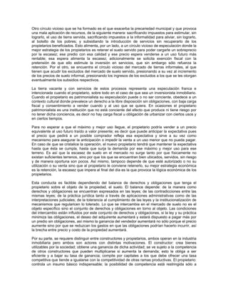 Otro círculo vicioso que se ha formado es el que exacerba la precariedad municipal y que provoca
una mala aplicación de recursos, de la siguiente manera: sacrificando impuestos para estimular, sin
lograrlo, el uso de tierra servida, sacrificando impuestos a la informalidad para aliviar, sin lograrlo,
al bolsillo de los pobres; y subsidiando la introducción de servicios sin recuperarlo de los
propietarios beneficiados. Esto alimenta, por un lado, a un círculo vicioso de especulación donde la
mejor estrategia de los propietarios es retener el suelo servido para poder cargarle un sobreprecio
por la escasez; ese predio con esa calidad y ese precio espera venderse a un uso futuro más
rentable; esa espera alimenta la escasez; adicionalmente se solicita exención fiscal con la
pretensión de que ello estimule la inversión en servicios, que sin embargo sólo refuerza la
retención. Por el otro, se encuentra el círculo vicioso del mercado de tierras informales, al que
tienen que acudir los excluidos del mercado de suelo servido, presionando a su vez al incremento
de los precios de suelo informal, presionando los ingresos de los excluidos a los que se les otorgan
eventualmente los subsidios respectivos.

La tierra vacante y con servicios de estos procesos representa una especulación franca e
intencionada cuando el propietario, sobre todo en el caso de que sea un inversionista inmobiliario.
Cuando el propietario es patrimonialista su especulación puede o no ser conciente, obedece a un
contexto cultural donde prevalece un derecho a la libre disposición sin obligaciones, con baja carga
fiscal y consentimiento a vender cuando y al uso que se quiera. En ocasiones el propietario
patrimonialista es una institución que no está conciente del efecto que produce ni tiene riesgo por
no tener dicha conciencia, es decir no hay carga fiscal u obligación de urbanizar con ciertos usos y
en ciertos tiempos.

Para no esperar a que el máximo y mejor uso llegue, el propietario podría vender a un precio
equivalente al uso futuro traído a valor presente; es decir que puede anticipar la expectativa pues
el precio que pedirá a un posible comprador refleja esa expectativa y sirve a su vez como
mecanismo para asegurar la anticipación o impedir la venta a un uso menor que no pueda pagar.
En caso de que se cristalice la operación, el nuevo propietario tendrá que mantener la expectativa
hasta que ésta se cumpla, hasta que surja la demanda por ese máximo y mejor uso para ese
terreno. Es así que la escasez de suelo en el mercado no surge tanto por que físicamente no
existan suficientes terrenos, sino por que los que se encuentran bien ubicados, servidos, sin riesgo
y de manera oportuna son pocos. Así mismo, tampoco depende de que esté autorizado o no su
utilización o su venta sino que al propietario le conviene retenerlo, su mejor estrategia económica
es la retención, la escasez que impera al final del día es la que provoca la lógica económica de los
propietarios.

Esta conducta es factible dependiendo del balance de derechos y obligaciones que tenga el
propietario sobre el objeto de la propiedad, el suelo. El balance depende: de la manera como
derechos y obligaciones se encuentran expresados en las leyes; de las contradicciones entre las
mismas leyes; de la práctica jurídica tanto a través de aplicaciones administrativas como de las
interpretaciones judiciales; de la tolerancia al cumplimiento de las leyes y la institucionalización de
mecanismos que regularicen lo tolerado. Lo que se intercambia en el mercado de suelo no es el
objeto específico sino el conjunto de derechos y obligaciones en torno al objeto. Las condiciones
del intercambio están influidos por este conjunto de derechos y obligaciones, si la ley y su práctica
minimiza las obligaciones, el deseo del adquirente aumentará y estará dispuesto a pagar más por
un predio sin obligaciones, así mismo la ganancia del vendedor aumentará no sólo porque el precio
aumente sino por que se reduzcan los gastos en que las obligaciones podrían hacerlo incurrir, así
la brecha entre precio y costo de la propiedad aumentará.

Por su parte, se requiere distinguir entre constructores y propietarios, ambos operan en la industria
inmobiliaria pero ambos son actores con distintas motivaciones. El constructor: crea bienes
utilizables por la sociedad; obtiene una ganancia de dicha actividad; se ve sujeto a la competencia
de otros constructores que pueden multiplicarse si aumenta la demanda; esto le obliga a ser
eficiente y a bajar su tasa de ganancia; compite por capitales a los que debe ofrecer una tasa
competitiva que tiende a igualarse con la competitividad de otras ramas productivas. El propietario:
controla un insumo básico indispensable; la posibilidad de competencia está restringida sólo a
 