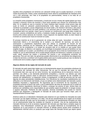 aquellos otros propietarios con terrenos con ubicación similar que no puede reproducir; y no tiene
costos de producción. Estas y otras características hacen difícil la compatibilidad de intereses entre
uno y otro personaje, aun más si el propietario es patrimonialista, menos si se trata de un
propietario inversionista.

La conexión entre propietario inversionista y constructor se da a través del capital global que hace
competir a diversos nichos de inversión y fluye hacia aquellos que ofrecen los rendimientos más
altos. En la medida en que la inversión en suelo implique baja inversión inicial (precio bajo del
suelo en breña en ubicación predominantemente rural), bajos costos (pocos impuestos por
mantener la propiedad y pocas obligaciones de donar-ceder y de introducir servicios) y alto precio
de venta (incluso al precio de suelo periférico y sin servicios para los usos menos rentables), la
rentabilidad será muy grande; mayor que la inversión en construcción que exige altos niveles de
inversión, precios competitivos de venta y modestos niveles de ganancia. Mientras mayor sea la
brecha entre ambos sectores de inversión, mayor migración de capitales habrá, es decir desde la
inversión en construcción hacia la inversión en suelo.

El proceso implícito es el de la generación de rentas altas del suelo, “plusvalías”, a través del
reacomodo interno y el crecimiento de la ciudad y su dotación de servicios, así como la
autorización a propietarios específicos para que utilicen su propiedad en función de las
necesidades colectivas de los habitantes de la ciudad. Estas rentas son esencialmente para
beneficio de los propietarios y la ciudad las recupera sólo en la medida en que puede hacer
exigible el pago, en efectivo o en especie, por el privilegio al propietario de que se beneficie con las
rentas creadas por la ciudad. Los beneficios vía la apropiación de la renta se incrementarán en la
medida en que la administración de la ciudad adopte políticas de tolerancia y subsidio al acceso al
suelo, estos reducen los costos y aumentan los precios y por consiguiente aumenten las
ganancias. Pero por otro lado, las ganancias pueden disminuirse si se acrecientan las obligaciones
a dotar de servicios y contribuir con el gasto público para que la ciudad pueda por esa vía alentar la
construcción de la ciudad y lograr la redistribución de plusvalías.


Algunos efectos de las reglas del mercado de suelo

El mercado de suelo opera bajo reglas que no necesariamente siguen los postulados ortodoxos de
la economía del mercado de otras mercancías. No es que el mercado del suelo no esté
funcionando bien sino que así es como funciona, las características de la mercancía misma no
permiten una oferta y una demanda plenamente competitiva y racional. Los efectos que este
mercado peculiar produce sobre la estructura socioeconómica y espacial de las ciudades no
parecen ser satisfactorios. La dispersión urbana, la segregación, la falta de servicios son tan solo
algunas de estas persistentes insatisfacciones. Con frecuencia los resultados insatisfactorios son
atribuidos a la intervención del Estado, al que se señala como distorsionador del mercado cuando
establece impuestos y regulaciones. Se argumenta que el incremento de los impuestos a la
propiedad aumenta el precio del suelo y que la delimitación del área de expansión de la ciudad de
planes urbanos reguladores disminuye la oferta y empujan los precios al alza. Ambos tipos de
políticas son señalados como responsables de que amplias capas de población no tengan acceso
a espacio adecuado. Partiendo de este supuesto, diversas sociedades han puesto en marcha
políticas que desgraven y desregulen el mercado de suelo para que funcione mejor, pero no
necesariamente funciona mejor.

América Latina es un laboratorio interesante para observar en que medida los mercados de suelo
funcionan con las reglas ortodoxas y sin ellas. Una de las características de la región es el amplio
mercado informal de suelo que ha acumulado un inventario de asentamientos formados por esta
vía en prácticamente todas las ciudades sin importar su tamaño. Una de las explicaciones del
mercado informal es el de la excesiva regulación del mercado que deja fuera a amplias capas de
población. Una interpretación contraria es que una amplia tolerancia al incumplimiento de la
regulación es lo que propicia un mercado informal. El debate parece oscilar entre considerar el
asentamiento informal como un producto que surge fuera del mercado formal que aspira operar
 